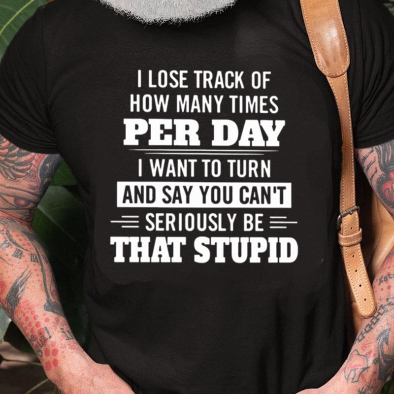 I Lose Track Of How Many Times Per Day I Want To Turn And Say You Can't Seriously Be That Stupid Unisex Shirts