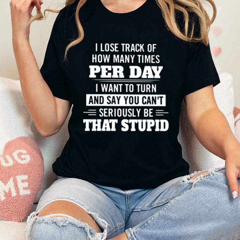 I Lose Track Of How Many Times Per Day I Want To Turn And Say You Can't Seriously Be That Stupid Unisex Shirts