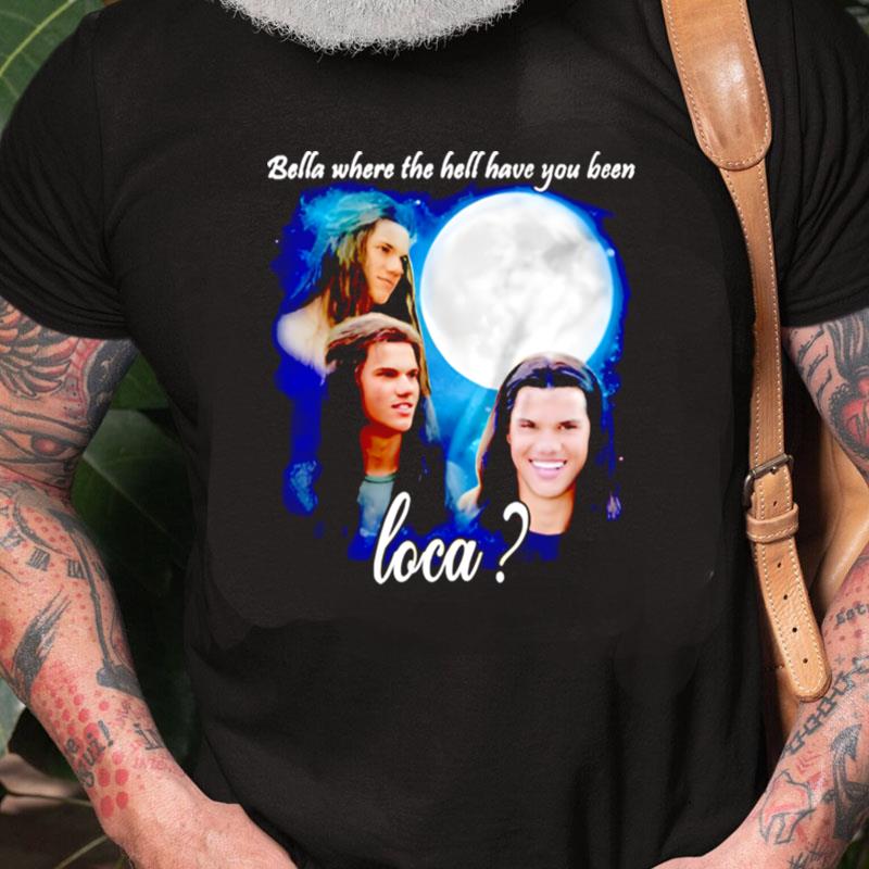 Original Bella Where The Hell Have You Been Loca Jacob Twiligh Unisex Shirts